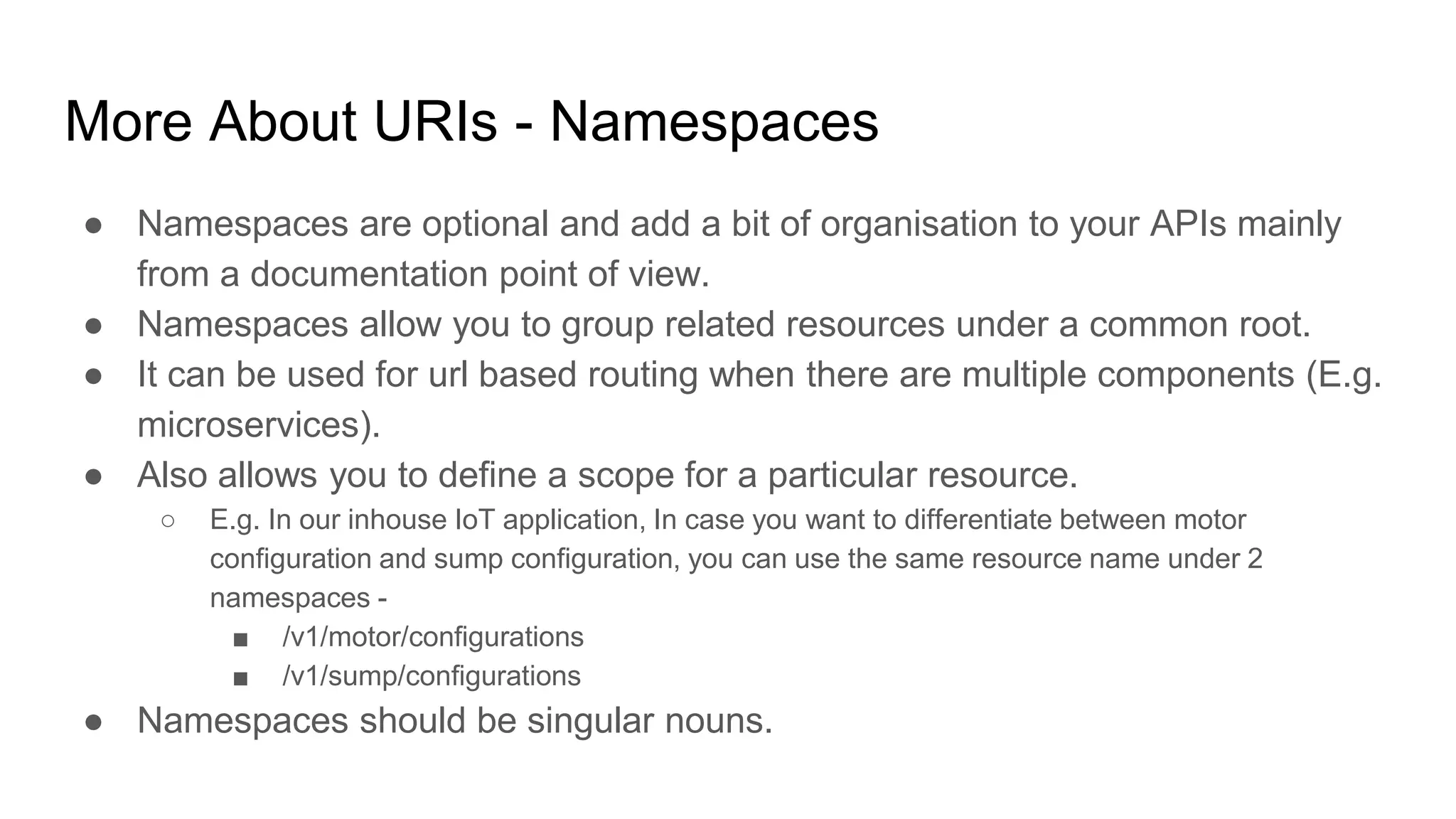 More About URIs - Namespaces
● Namespaces are optional and add a bit of organisation to your APIs mainly
from a documentation point of view.
● Namespaces allow you to group related resources under a common root.
● It can be used for url based routing when there are multiple components (E.g.
microservices).
● Also allows you to define a scope for a particular resource.
○ E.g. In our inhouse IoT application, In case you want to differentiate between motor
configuration and sump configuration, you can use the same resource name under 2
namespaces -
■ /v1/motor/configurations
■ /v1/sump/configurations
● Namespaces should be singular nouns.
 