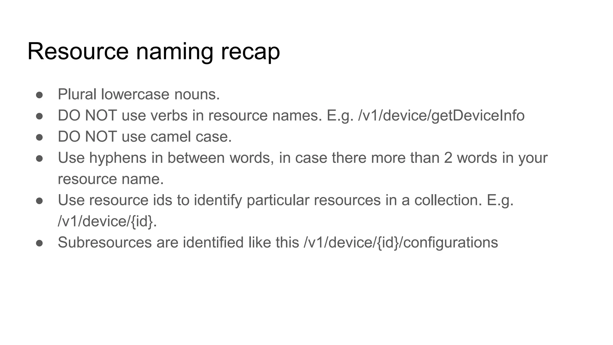 Resource naming recap
● Plural lowercase nouns.
● DO NOT use verbs in resource names. E.g. /v1/device/getDeviceInfo
● DO NOT use camel case.
● Use hyphens in between words, in case there more than 2 words in your
resource name.
● Use resource ids to identify particular resources in a collection. E.g.
/v1/device/{id}.
● Subresources are identified like this /v1/device/{id}/configurations
 