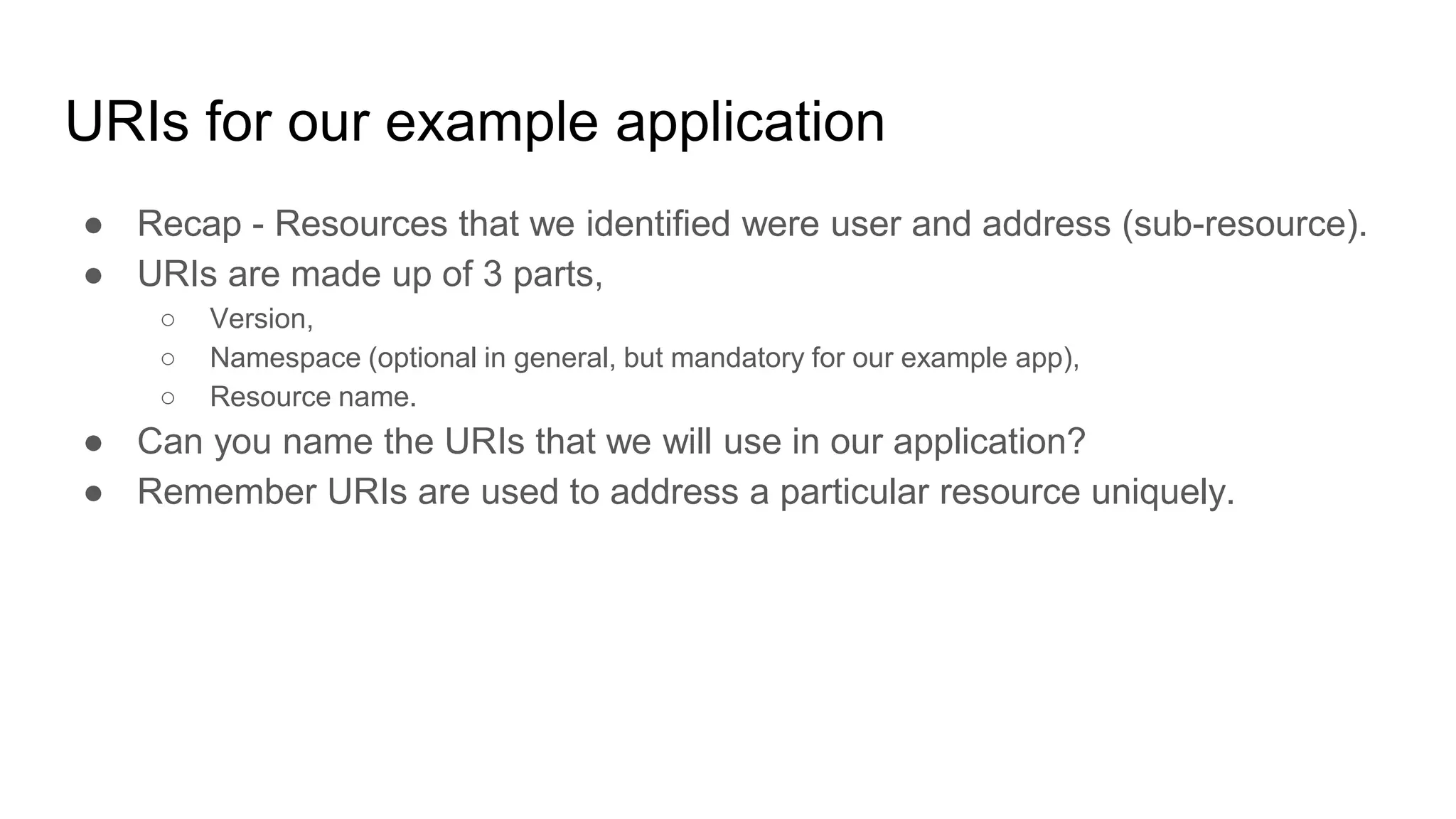 URIs for our example application
● Recap - Resources that we identified were user and address (sub-resource).
● URIs are made up of 3 parts,
○ Version,
○ Namespace (optional in general, but mandatory for our example app),
○ Resource name.
● Can you name the URIs that we will use in our application?
● Remember URIs are used to address a particular resource uniquely.
 