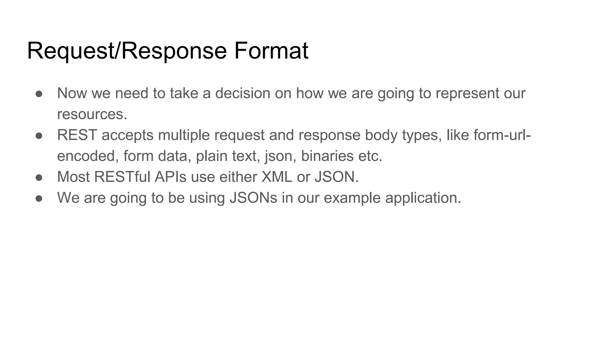 Request/Response Format
● Now we need to take a decision on how we are going to represent our
resources.
● REST accepts multiple request and response body types, like form-url-
encoded, form data, plain text, json, binaries etc.
● Most RESTful APIs use either XML or JSON.
● We are going to be using JSONs in our example application.
 