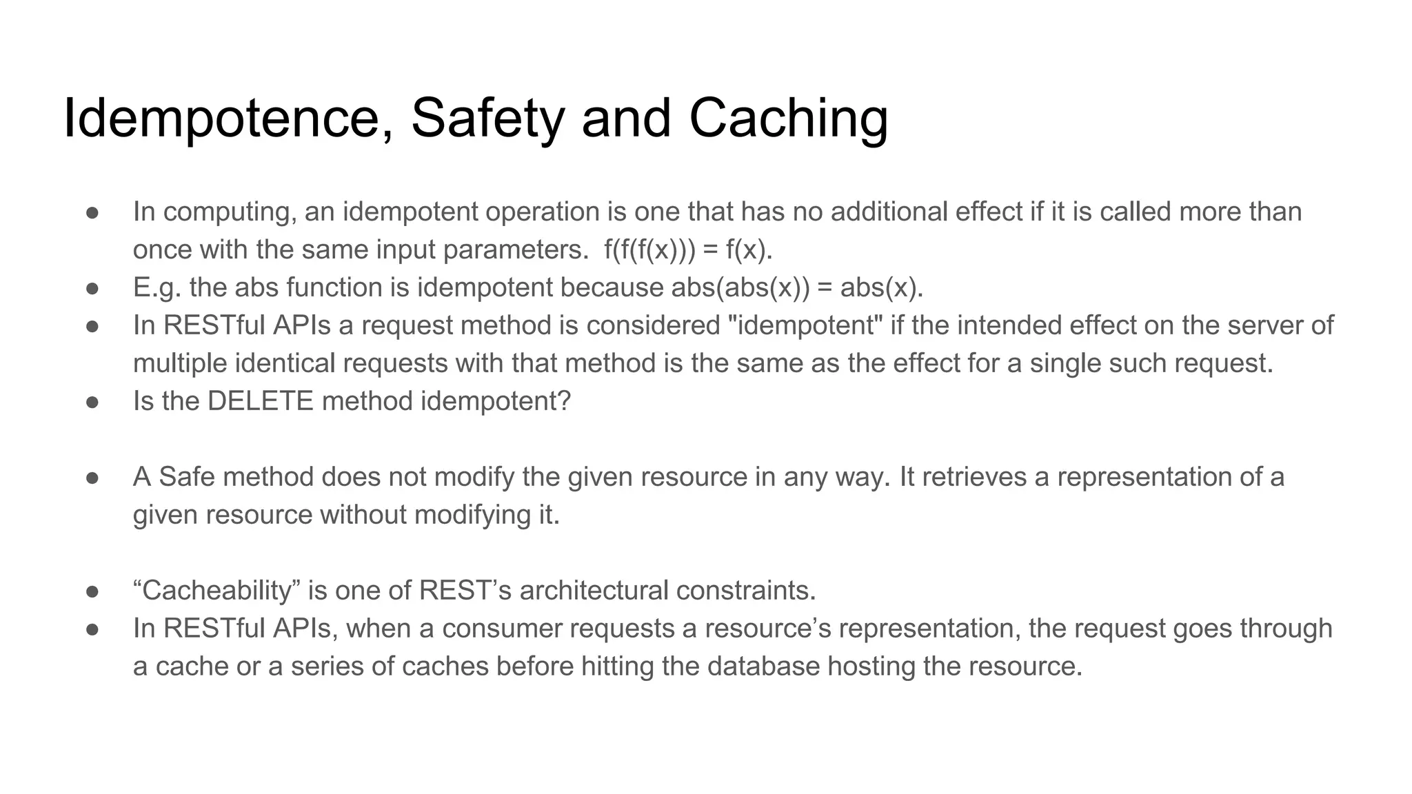 Idempotence, Safety and Caching
● In computing, an idempotent operation is one that has no additional effect if it is called more than
once with the same input parameters. f(f(f(x))) = f(x).
● E.g. the abs function is idempotent because abs(abs(x)) = abs(x).
● In RESTful APIs a request method is considered "idempotent" if the intended effect on the server of
multiple identical requests with that method is the same as the effect for a single such request.
● Is the DELETE method idempotent?
● A Safe method does not modify the given resource in any way. It retrieves a representation of a
given resource without modifying it.
● “Cacheability” is one of REST’s architectural constraints.
● In RESTful APIs, when a consumer requests a resource’s representation, the request goes through
a cache or a series of caches before hitting the database hosting the resource.
 