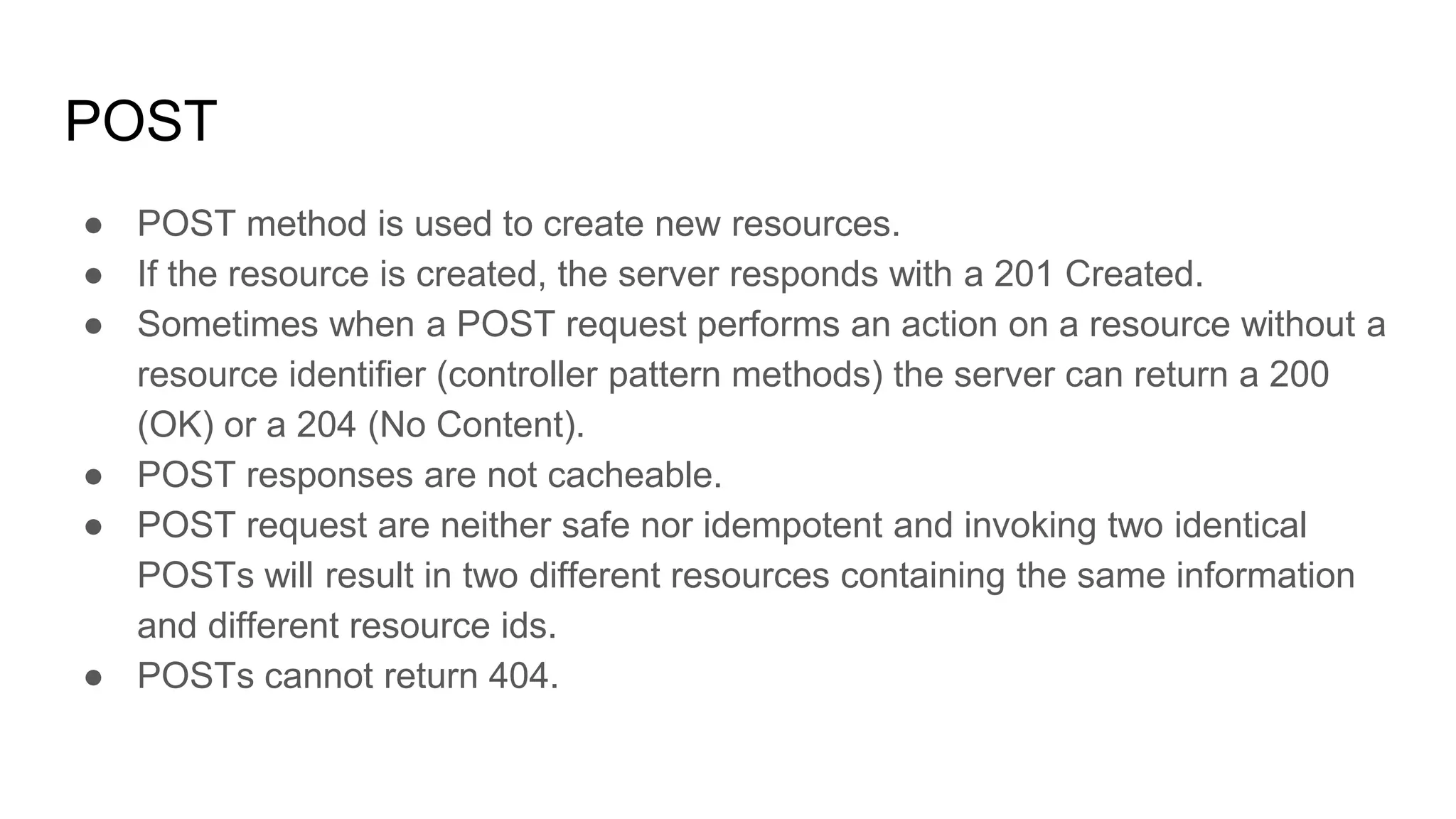 POST
● POST method is used to create new resources.
● If the resource is created, the server responds with a 201 Created.
● Sometimes when a POST request performs an action on a resource without a
resource identifier (controller pattern methods) the server can return a 200
(OK) or a 204 (No Content).
● POST responses are not cacheable.
● POST request are neither safe nor idempotent and invoking two identical
POSTs will result in two different resources containing the same information
and different resource ids.
● POSTs cannot return 404.
 