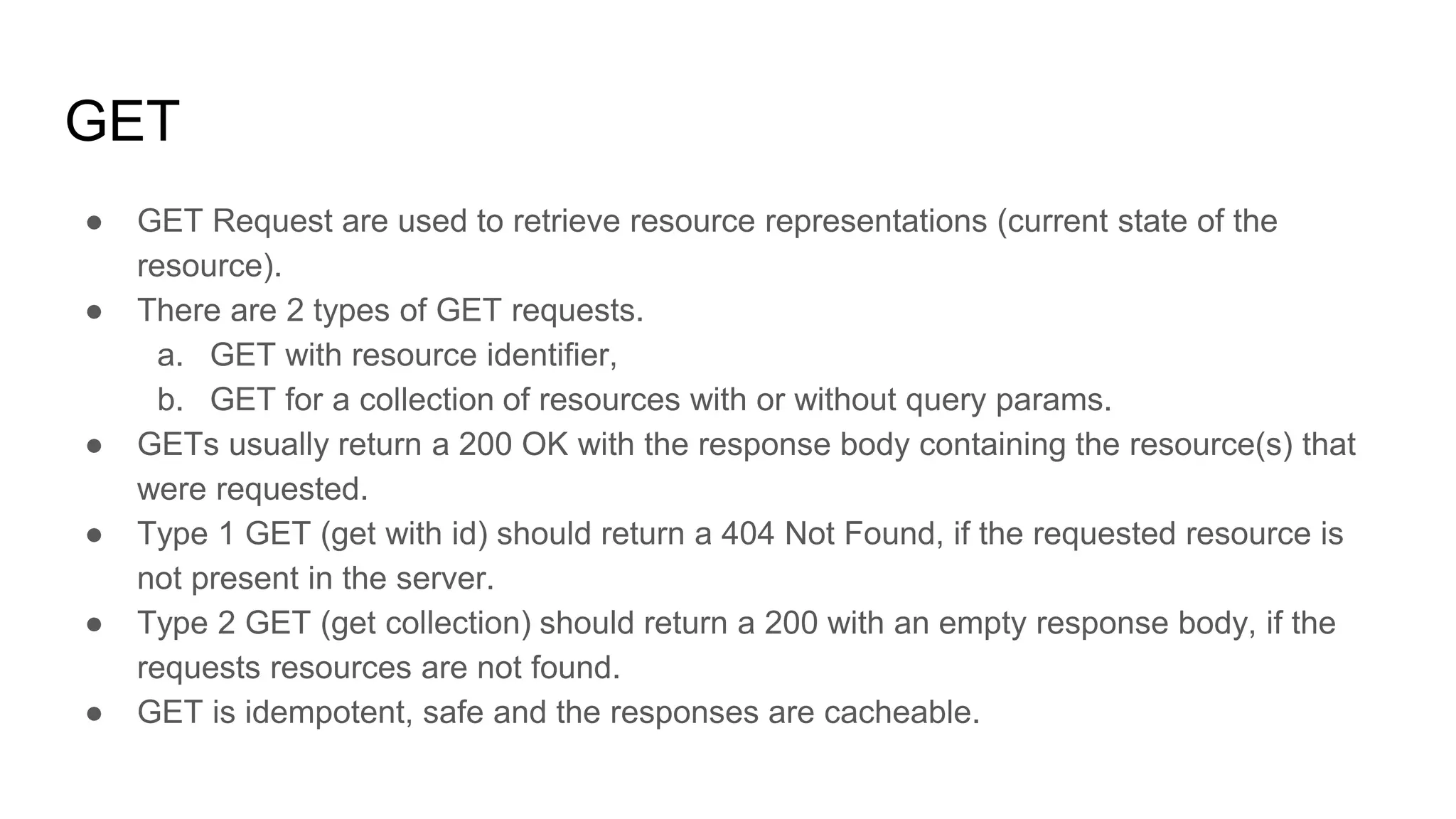 GET
● GET Request are used to retrieve resource representations (current state of the
resource).
● There are 2 types of GET requests.
a. GET with resource identifier,
b. GET for a collection of resources with or without query params.
● GETs usually return a 200 OK with the response body containing the resource(s) that
were requested.
● Type 1 GET (get with id) should return a 404 Not Found, if the requested resource is
not present in the server.
● Type 2 GET (get collection) should return a 200 with an empty response body, if the
requests resources are not found.
● GET is idempotent, safe and the responses are cacheable.
 