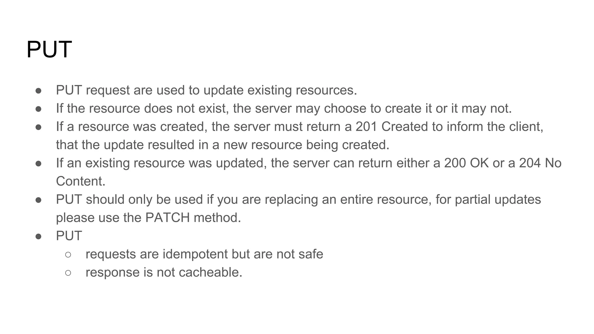 ● PUT request are used to update existing resources.
● If the resource does not exist, the server may choose to create it or it may not.
● If a resource was created, the server must return a 201 Created to inform the client,
that the update resulted in a new resource being created.
● If an existing resource was updated, the server can return either a 200 OK or a 204 No
Content.
● PUT should only be used if you are replacing an entire resource, for partial updates
please use the PATCH method.
● PUT
○ requests are idempotent but are not safe
○ response is not cacheable.
PUT
 