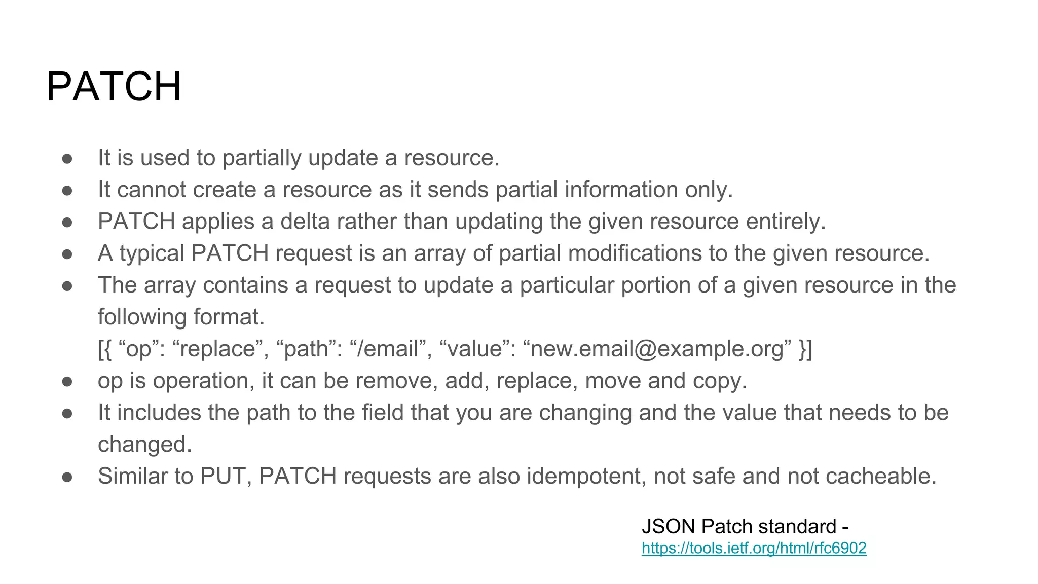 PATCH
● It is used to partially update a resource.
● It cannot create a resource as it sends partial information only.
● PATCH applies a delta rather than updating the given resource entirely.
● A typical PATCH request is an array of partial modifications to the given resource.
● The array contains a request to update a particular portion of a given resource in the
following format.
[{ “op”: “replace”, “path”: “/email”, “value”: “new.email@example.org” }]
● op is operation, it can be remove, add, replace, move and copy.
● It includes the path to the field that you are changing and the value that needs to be
changed.
● Similar to PUT, PATCH requests are also idempotent, not safe and not cacheable.
JSON Patch standard -
https://tools.ietf.org/html/rfc6902
 