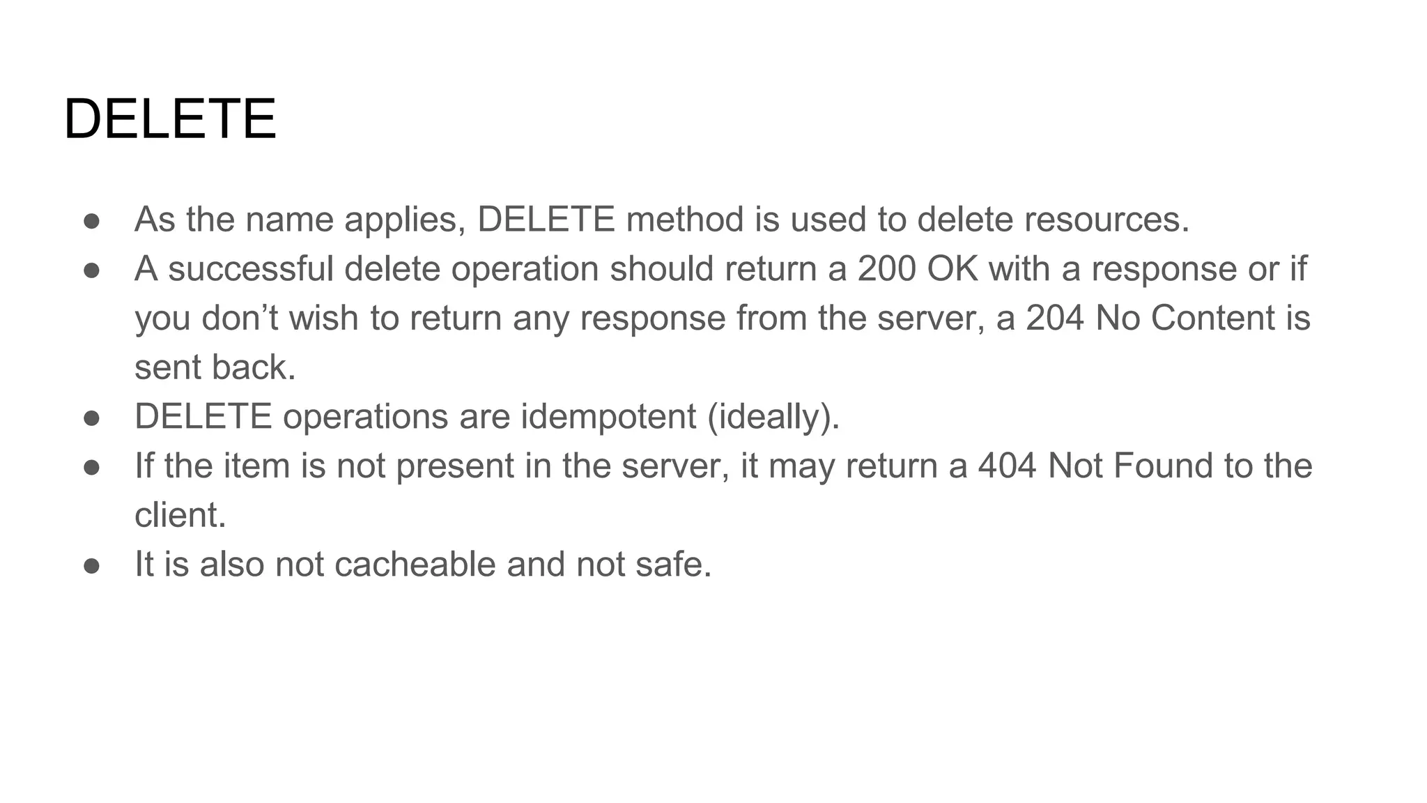 DELETE
● As the name applies, DELETE method is used to delete resources.
● A successful delete operation should return a 200 OK with a response or if
you don’t wish to return any response from the server, a 204 No Content is
sent back.
● DELETE operations are idempotent (ideally).
● If the item is not present in the server, it may return a 404 Not Found to the
client.
● It is also not cacheable and not safe.
 