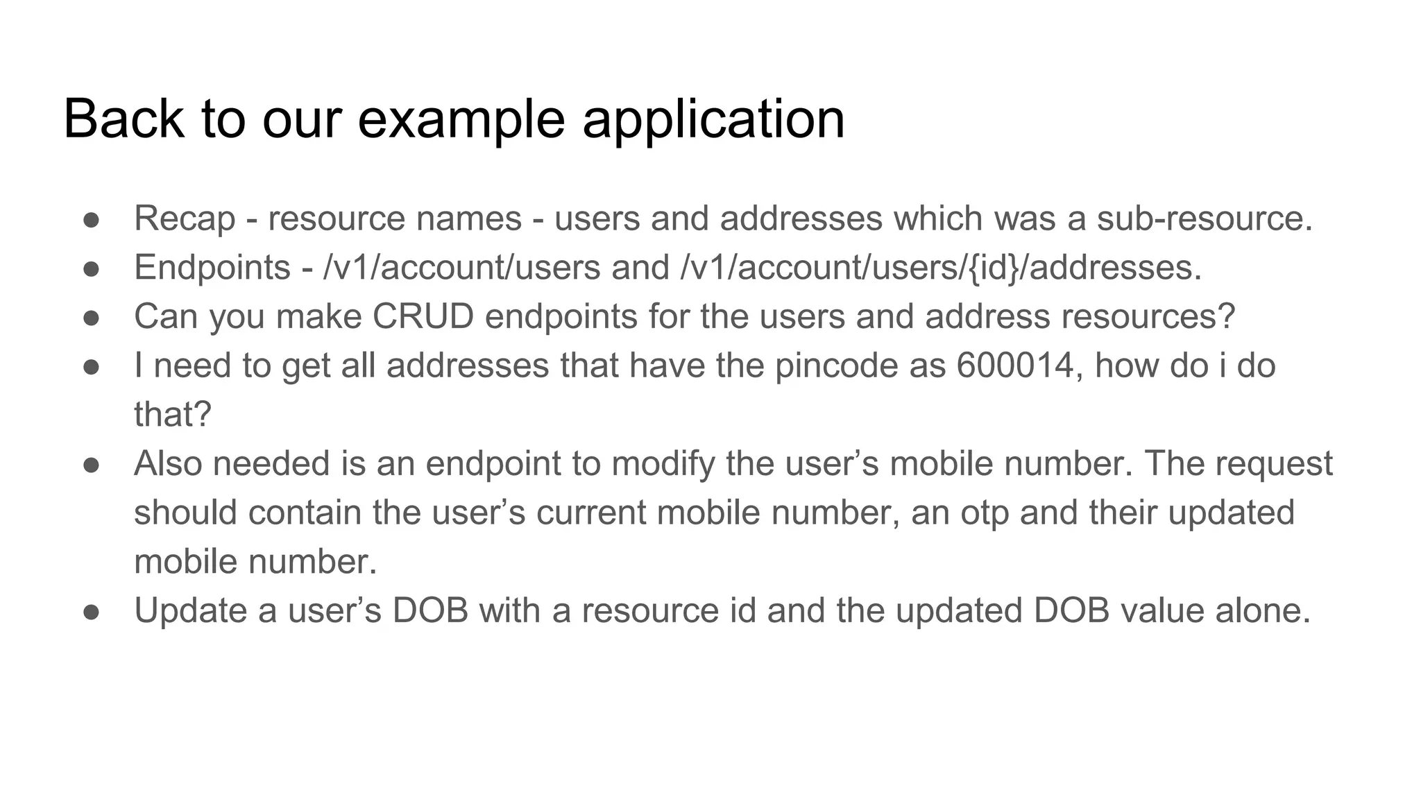 Back to our example application
● Recap - resource names - users and addresses which was a sub-resource.
● Endpoints - /v1/account/users and /v1/account/users/{id}/addresses.
● Can you make CRUD endpoints for the users and address resources?
● I need to get all addresses that have the pincode as 600014, how do i do
that?
● Also needed is an endpoint to modify the user’s mobile number. The request
should contain the user’s current mobile number, an otp and their updated
mobile number.
● Update a user’s DOB with a resource id and the updated DOB value alone.
 