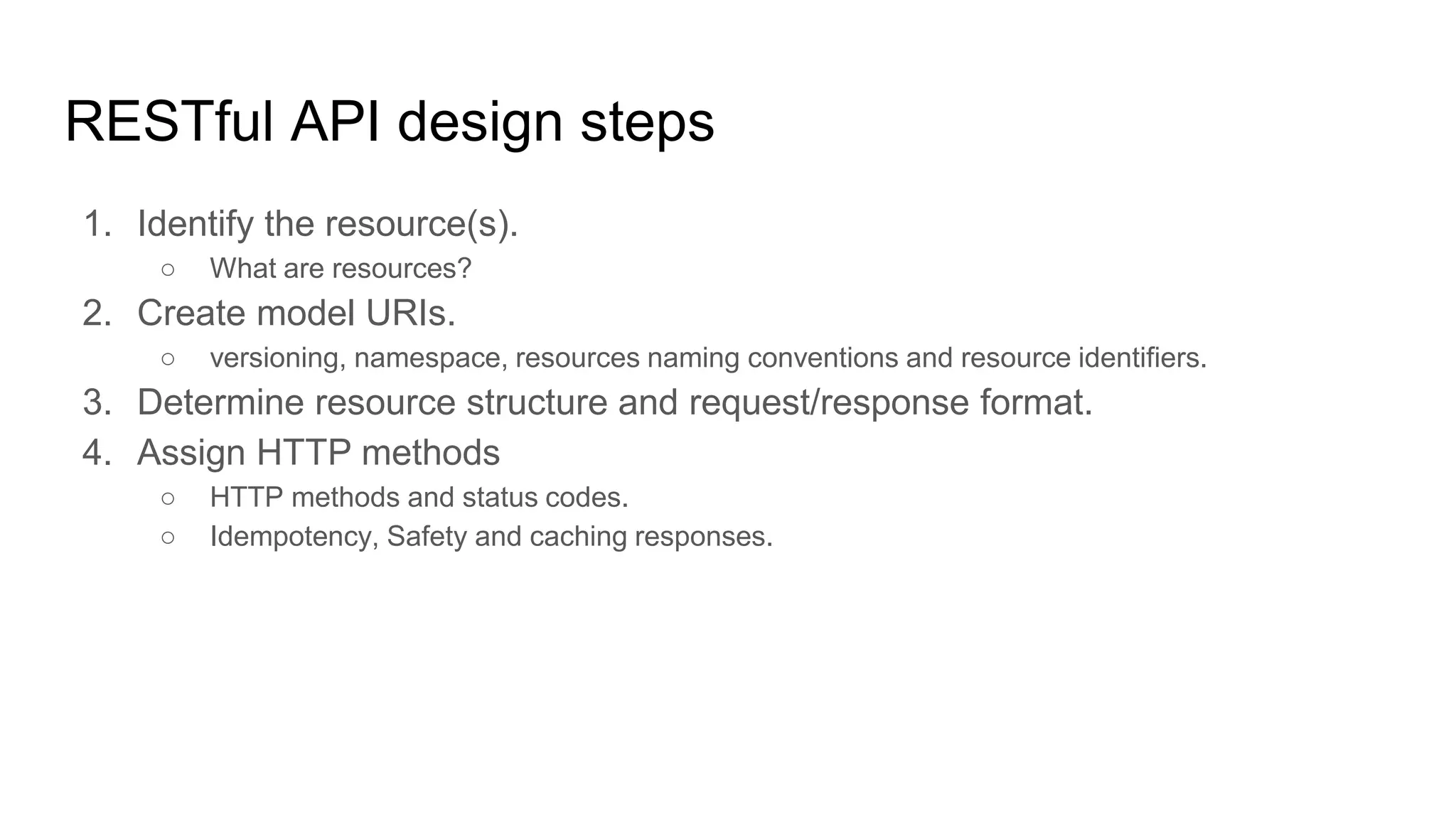 RESTful API design steps
1. Identify the resource(s).
○ What are resources?
2. Create model URIs.
○ versioning, namespace, resources naming conventions and resource identifiers.
3. Determine resource structure and request/response format.
4. Assign HTTP methods
○ HTTP methods and status codes.
○ Idempotency, Safety and caching responses.
 