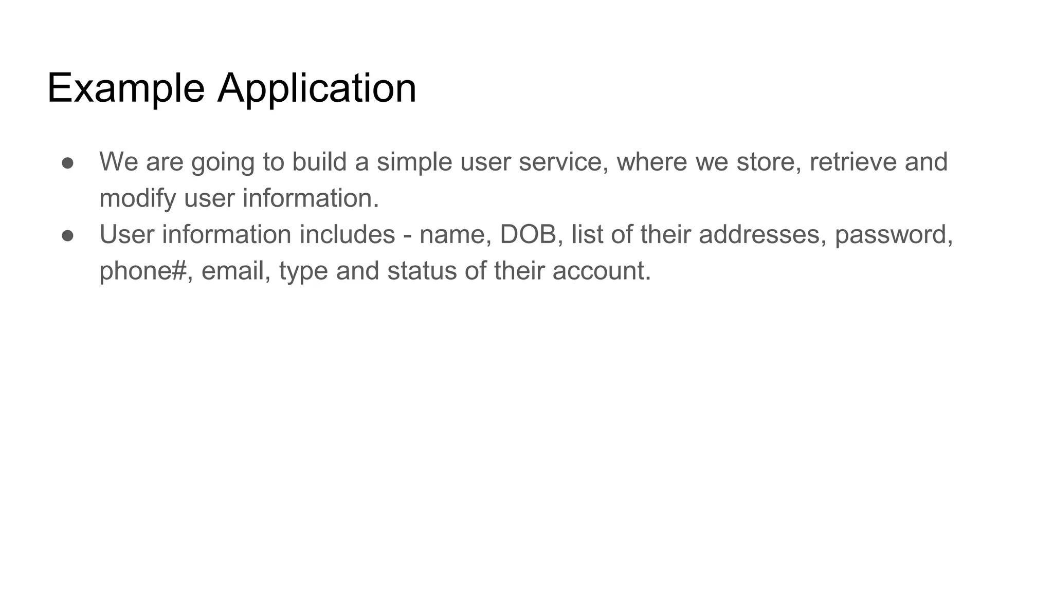 Example Application
● We are going to build a simple user service, where we store, retrieve and
modify user information.
● User information includes - name, DOB, list of their addresses, password,
phone#, email, type and status of their account.
 