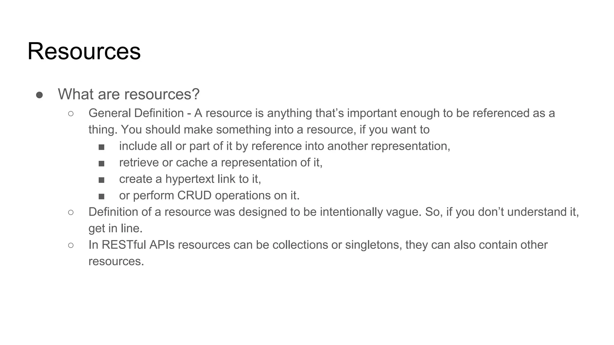 Resources
● What are resources?
○ General Definition - A resource is anything that’s important enough to be referenced as a
thing. You should make something into a resource, if you want to
■ include all or part of it by reference into another representation,
■ retrieve or cache a representation of it,
■ create a hypertext link to it,
■ or perform CRUD operations on it.
○ Definition of a resource was designed to be intentionally vague. So, if you don’t understand it,
get in line.
○ In RESTful APIs resources can be collections or singletons, they can also contain other
resources.
 