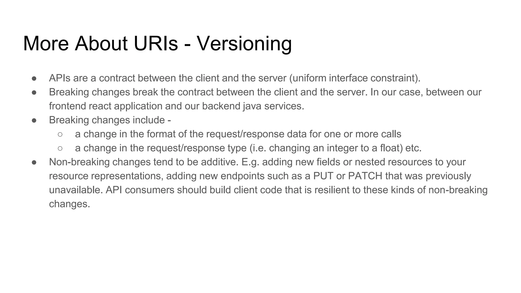 More About URIs - Versioning
● APIs are a contract between the client and the server (uniform interface constraint).
● Breaking changes break the contract between the client and the server. In our case, between our
frontend react application and our backend java services.
● Breaking changes include -
○ a change in the format of the request/response data for one or more calls
○ a change in the request/response type (i.e. changing an integer to a float) etc.
● Non-breaking changes tend to be additive. E.g. adding new fields or nested resources to your
resource representations, adding new endpoints such as a PUT or PATCH that was previously
unavailable. API consumers should build client code that is resilient to these kinds of non-breaking
changes.
 