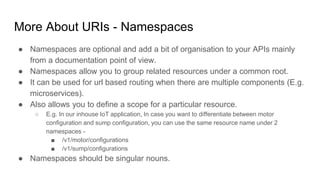 More About URIs - Namespaces
● Namespaces are optional and add a bit of organisation to your APIs mainly
from a documentation point of view.
● Namespaces allow you to group related resources under a common root.
● It can be used for url based routing when there are multiple components (E.g.
microservices).
● Also allows you to define a scope for a particular resource.
○ E.g. In our inhouse IoT application, In case you want to differentiate between motor
configuration and sump configuration, you can use the same resource name under 2
namespaces -
■ /v1/motor/configurations
■ /v1/sump/configurations
● Namespaces should be singular nouns.
 