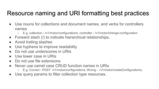Resource naming and URI formatting best practices
● Use nouns for collections and document names, and verbs for controllers
names
○ E.g. collection - /v1/motor/configurations, controller - /v1/motor/change-configuration
● Forward slash (/) to indicate hierarchical relationships.
● Avoid trailing slashes
● Use hyphens to improve readability
● Do not use underscores in URIs
● Use lower case in URIs
● Do not use file extensions
● Never use camel case CRUD function names in URIs
○ E.g. Correct - POST /v1/motor/configurations, Wrong - /v1/motor/createConfigurations,
● Use query params to filter collection type resources.
 