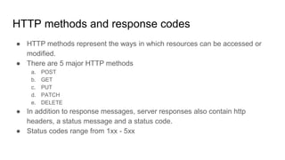 HTTP methods and response codes
● HTTP methods represent the ways in which resources can be accessed or
modified.
● There are 5 major HTTP methods
a. POST
b. GET
c. PUT
d. PATCH
e. DELETE
● In addition to response messages, server responses also contain http
headers, a status message and a status code.
● Status codes range from 1xx - 5xx
 