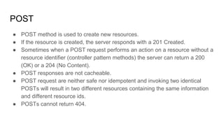 POST
● POST method is used to create new resources.
● If the resource is created, the server responds with a 201 Created.
● Sometimes when a POST request performs an action on a resource without a
resource identifier (controller pattern methods) the server can return a 200
(OK) or a 204 (No Content).
● POST responses are not cacheable.
● POST request are neither safe nor idempotent and invoking two identical
POSTs will result in two different resources containing the same information
and different resource ids.
● POSTs cannot return 404.
 