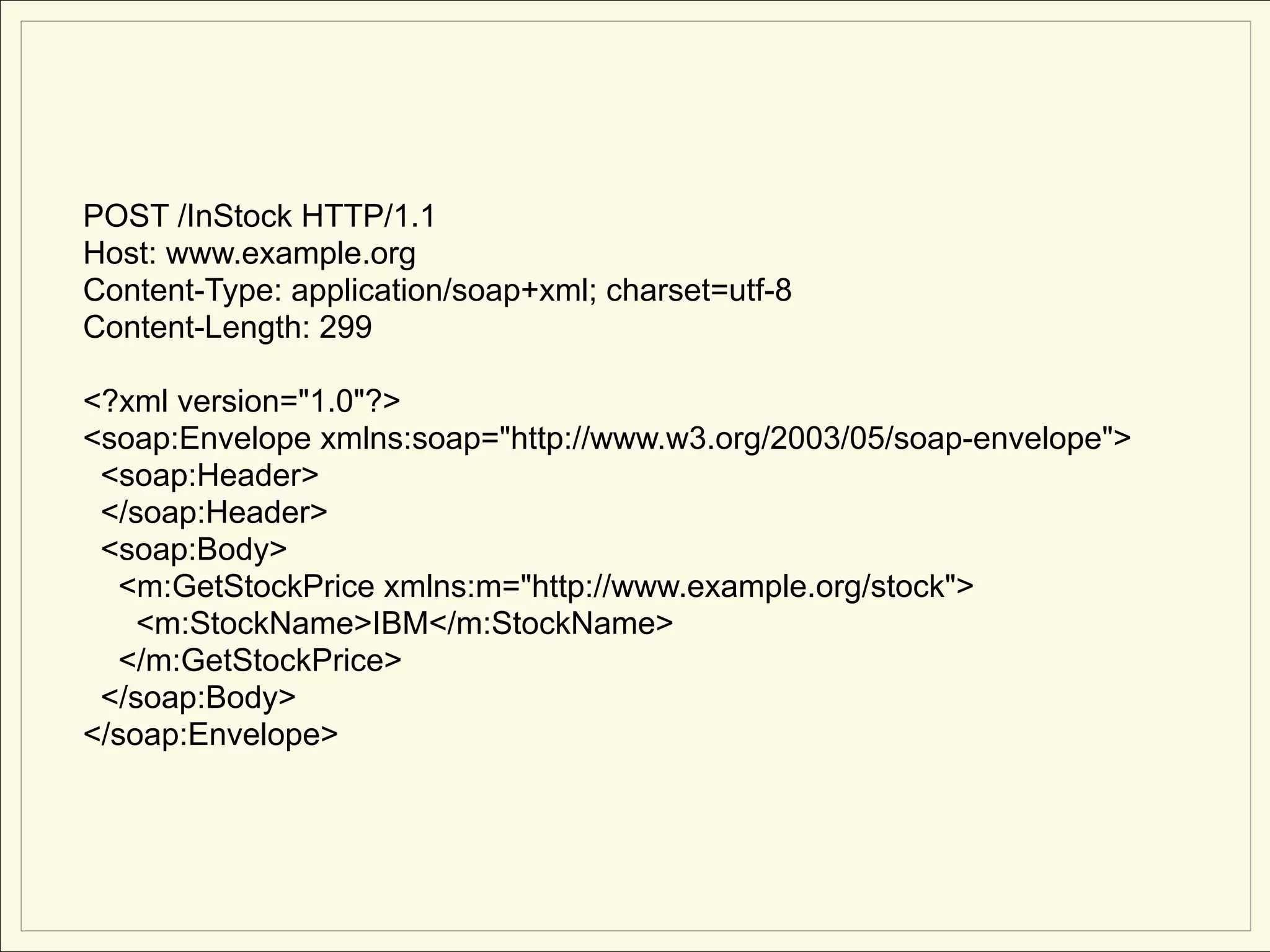POST /InStock HTTP/1.1
Host: www.example.org
Content-Type: application/soap+xml; charset=utf-8
Content-Length: 299

<?xml version="1.0"?>
<soap:Envelope xmlns:soap="http://www.w3.org/2003/05/soap-envelope">
 <soap:Header>
 </soap:Header>
 <soap:Body>
   <m:GetStockPrice xmlns:m="http://www.example.org/stock">
    <m:StockName>IBM</m:StockName>
   </m:GetStockPrice>
 </soap:Body>
</soap:Envelope>
 