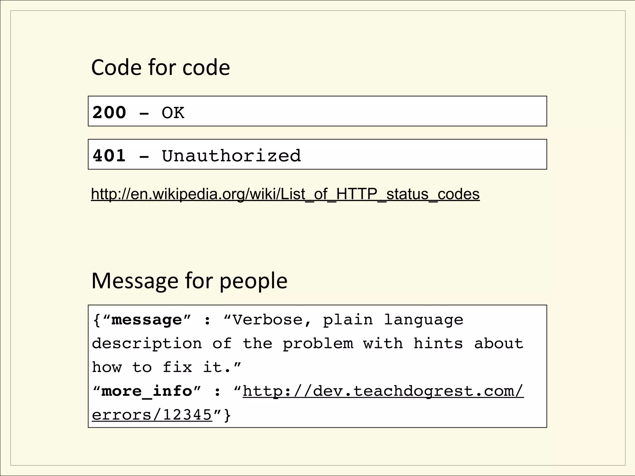 Code for code
200 - OK

401 - Unauthorized
http://en.wikipedia.org/wiki/List_of_HTTP_status_codes




Message for people
{“message” : “Verbose, plain language
description of the problem with hints about
how to fix it.”
“more_info” : “http://dev.teachdogrest.com/
errors/12345”}
 