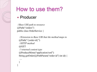 How to use them?
    Producer
 //Base URI path to resource
@Path(“/orders”)
public class OrderService {

     //Extension to Base URI that the method maps to
    @Path(“/{order-id}”)
     //HTTP method
    @GET
     // returned content type
    @ProduceMime(“application/xml”)
    String getOrder(@PathParam(“order-id”) int id) {
     …
    }
}
 