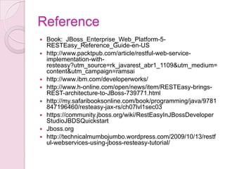 Reference
   Book: JBoss_Enterprise_Web_Platform-5-
    RESTEasy_Reference_Guide-en-US
   http://www.packtpub.com/article/restful-web-service-
    implementation-with-
    resteasy?utm_source=rk_javarest_abr1_1109&utm_medium=
    content&utm_campaign=ramsai
   http://www.ibm.com/developerworks/
   http://www.h-online.com/open/news/item/RESTEasy-brings-
    REST-architecture-to-JBoss-739771.html
   http://my.safaribooksonline.com/book/programming/java/9781
    847196460/resteasy-jax-rs/ch07lvl1sec03
   https://community.jboss.org/wiki/RestEasyInJBossDeveloper
    StudioJBDSQuickstart
   Jboss.org
   http://technicalmumbojumbo.wordpress.com/2009/10/13/restf
    ul-webservices-using-jboss-resteasy-tutorial/
 