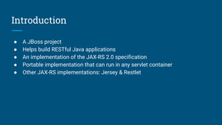 Introduction
● A JBoss project
● Helps build RESTful Java applications
● An implementation of the JAX-RS 2.0 specification
● Portable implementation that can run in any servlet container
● Other JAX-RS implementations: Jersey & Restlet
 