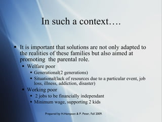 In such a context…. It is important that solutions are not only adapted to the realities of these families but also aimed at promoting  the parental role. Welfare poor Generational(2 generations) Situational(lack of resources due to a particular event, job loss, illness, addiction, disaster) Working poor 2 jobs to be financially independant Minimum wage, supporting 2 kids 