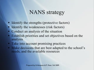 NANS strategy Identify the strengths (protective factors) Identify the weaknesses (risk factors) Conduct an analysis of the situation Establish priorities and set objectives based on the analysis Take into account promising practices Make decisions that are best adapted to the school’s needs, and the available resources 