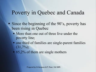 Poverty in Quebec and Canada Since the beginning of the 90’s, poverty has been rising in Quebec More than one out of three live under the poverty line; one third of families are single-parent families (31,7%); 85,2% of them are single mothers 