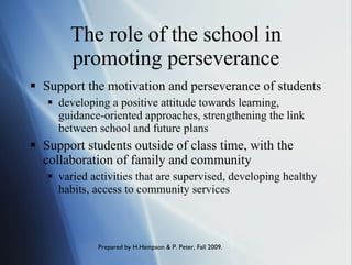 The role of the school in promoting perseverance Support the motivation and perseverance of students  developing a positive attitude towards learning, guidance-oriented approaches, strengthening the link between school and future plans Support students outside of class time, with the collaboration of family and community  varied activities that are supervised, developing healthy habits, access to community services 