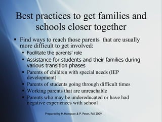 Best practices to get families and schools closer together Find ways to reach those parents  that are usually more difficult to get involved: Facilitate the parents’ role   Assistance for students and their families during various transition phases Parents of children with special needs (IEP development) Parents of students going through difficult times Working parents that are unreachable Parents who may be undereducated or have had negative experiences with school 