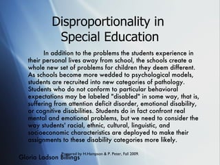 Disproportionality in  Special Education In addition to the problems the students experience in their personal lives away from school, the schools create a whole new set of problems for children they deem different. As schools become more wedded to psychological models, students are recruited into new categories of pathology. Students who do not conform to particular behavioral expectations may be labeled "disabled" in some way, that is, suffering from attention deficit disorder, emotional disability, or cognitive disabilities. Students do in fact confront real mental and emotional problems, but we need to consider the way students' racial, ethnic, cultural, linguistic, and socioeconomic characteristics are deployed to make their assignments to these disability categories more likely.  Gloria Ladson Billings 