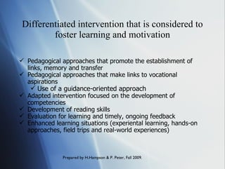 Differentiated intervention that is considered to foster learning and motivation Pedagogical approaches that promote the establishment of links, memory and transfer Pedagogical approaches that make links to vocational aspirations  Use of a guidance-oriented approach Adapted intervention focused on the development of competencies Development of reading skills Evaluation for learning and timely, ongoing feedback Enhanced learning situations (experiental learning, hands-on approaches, field trips and real-world experiences) 