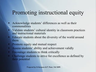 Promoting instructional equity Acknowledge students’ differences as well as their commonalities Validate students’ cultural identity in classroom practices and instructional materials Educate students about the diversity of the world around them Promote equity and mutual respect Assess students’ ability and achievement validly Encourage students to think critically  Challenge students to strive for excellence as defined by their potential 