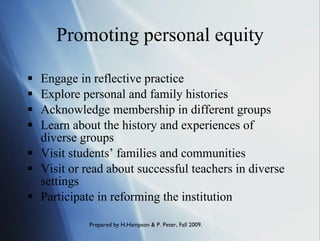 Promoting personal equity Engage in reflective practice Explore personal and family histories Acknowledge membership in different groups Learn about the history and experiences of diverse groups Visit students’ families and communities Visit or read about successful teachers in diverse settings  Participate in reforming the institution 