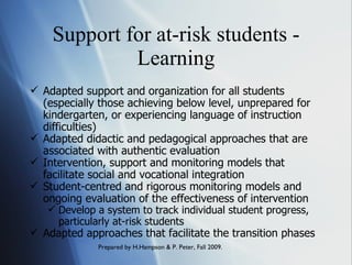 Support for at-risk students - Learning Adapted support and organization for all students (especially those achieving below level, unprepared for kindergarten, or experiencing language of instruction difficulties) Adapted didactic and pedagogical approaches that are associated with authentic evaluation  Intervention, support and monitoring models that facilitate social and vocational integration Student-centred and rigorous monitoring models and ongoing evaluation of the effectiveness of intervention Develop a system to track individual student progress, particularly at-risk students Adapted approaches that facilitate the transition phases 