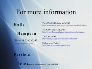 For more information The official MELS site for NANS http://www.mels.gouv.qc.ca/Agirautrement/index.htm The NANS site on LEARN http://www.learnquebec.ca/en/content/mels/success/ The NANS wiki http://sites.google.com/site/succeedtolearn/ Follow us on Twitter! http://twitter.com/newapproaches Holly Hampson (514) 483-7200 x7357 [email_address] Patricia Peter (514) 483-7200 x7421 [email_address] 
