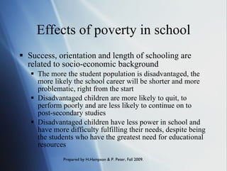 Effects of poverty in school Success, orientation and length of schooling are related to socio-economic background The more the student population is disadvantaged, the more likely the school career will be shorter and more problematic, right from the start Disadvantaged children are more likely to quit, to perform poorly and are less likely to continue on to post-secondary studies  Disadvantaged children have less power in school and have more difficulty fulfilling their needs, despite being the students who have the greatest need for educational resources 