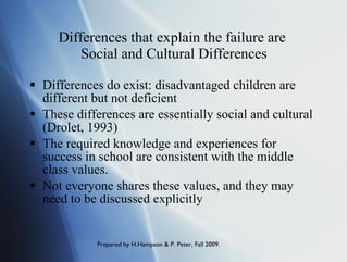 Differences that explain the failure are  Social and Cultural Differences Differences do exist: disadvantaged children are different but not deficient These differences are essentially social and cultural (Drolet, 1993) The required knowledge and experiences for success in school are consistent with the middle class values. Not everyone shares these values, and they may need to be discussed explicitly 