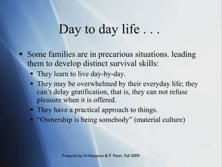 Day to day life . . .  Some families are in precarious situations. leading them to develop distinct survival skills:  They learn to live day-by-day. They may be overwhelmed by their everyday life; they can’t delay gratification, that is, they can not refuse pleasure when it is offered. They have a practical approach to things. “ Ownership is being somebody” (material culture) 