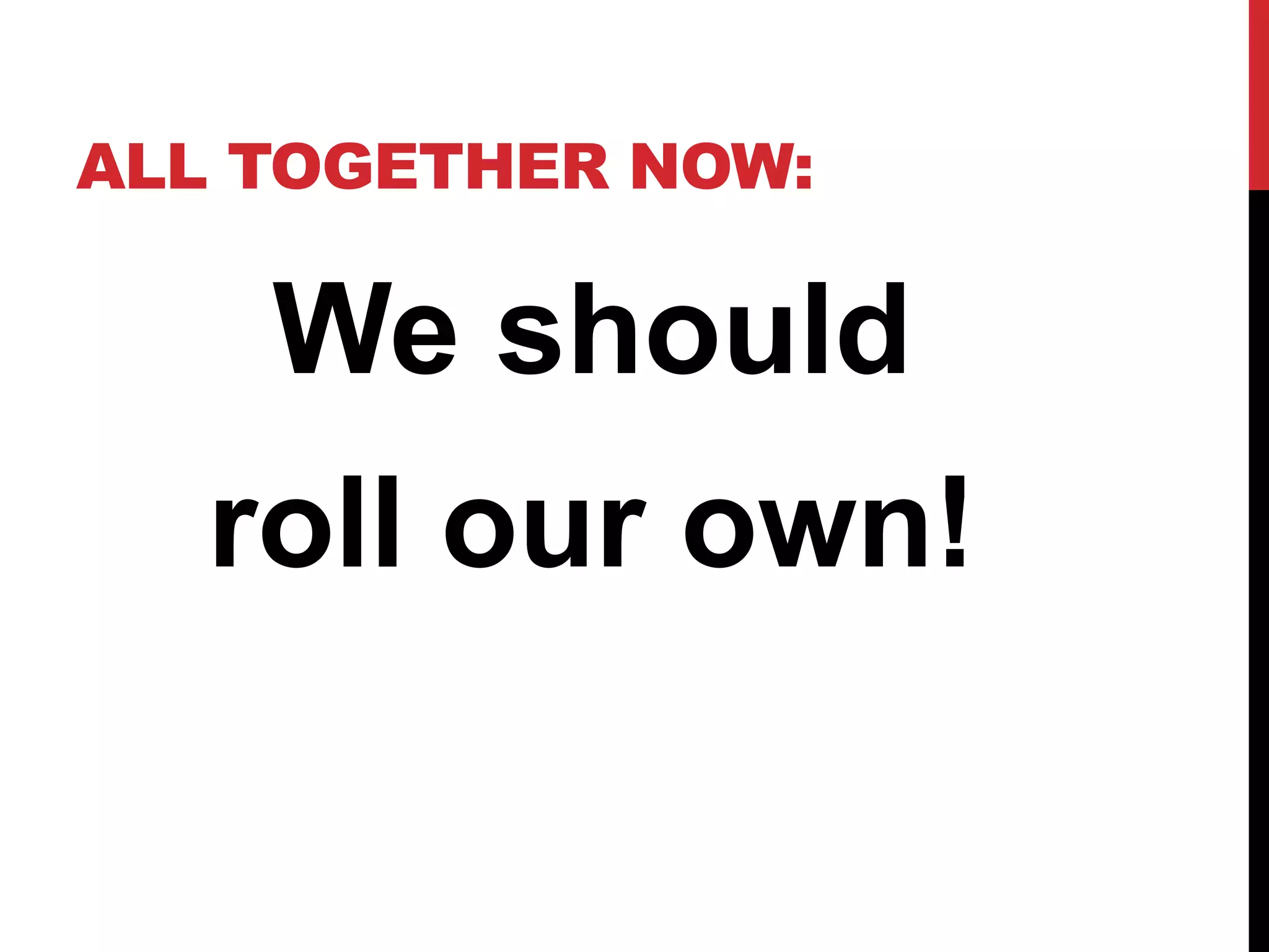 ALL TOGETHER NOW: 
We should 
roll our own! 
 