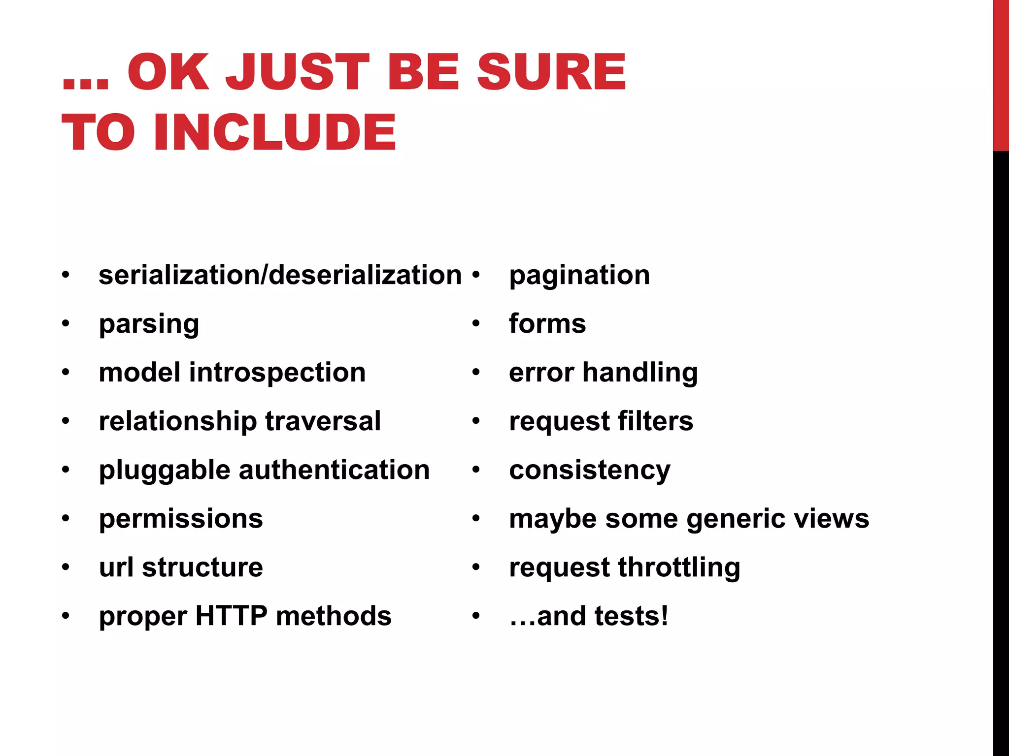 … OK JUST BE SURE 
TO INCLUDE 
• serialization/deserialization 
• parsing 
• model introspection 
• relationship traversal 
• pluggable authentication 
• permissions 
• url structure 
• proper HTTP methods 
• pagination 
• forms 
• error handling 
• request filters 
• consistency 
• maybe some generic views 
• request throttling 
• …and tests! 
 