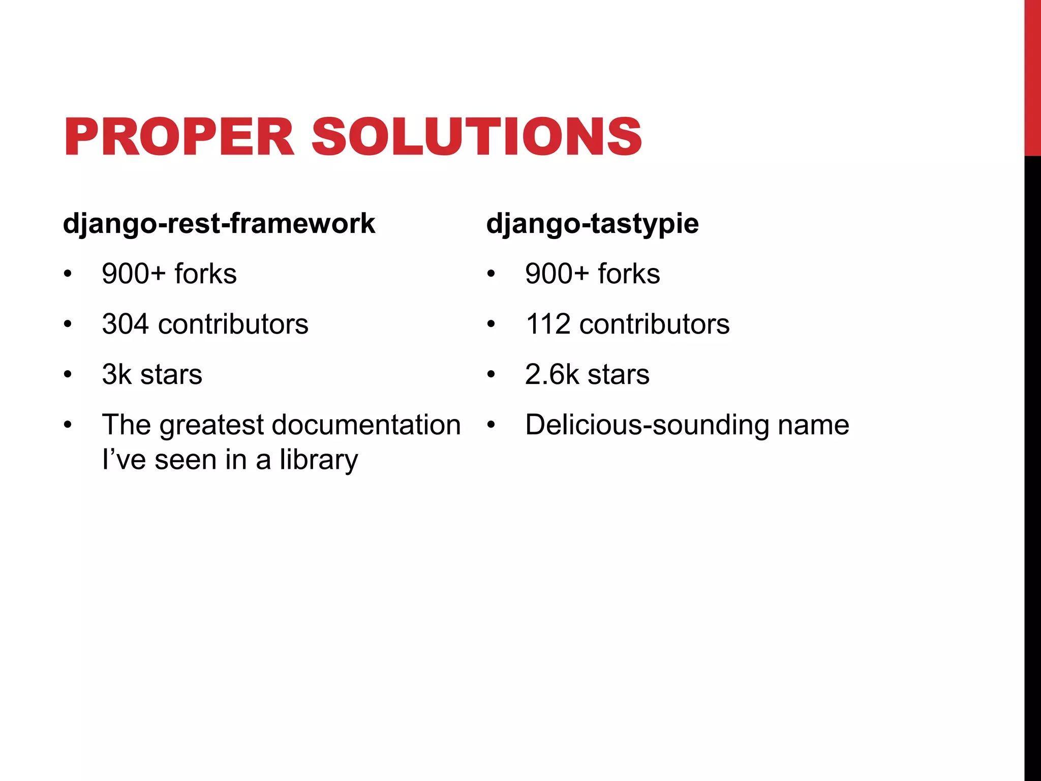 PROPER SOLUTIONS 
django-rest-framework 
• 900+ forks 
• 304 contributors 
• 3k stars 
• The greatest documentation 
I’ve seen in a library 
django-tastypie 
• 900+ forks 
• 112 contributors 
• 2.6k stars 
• Delicious-sounding name 
 