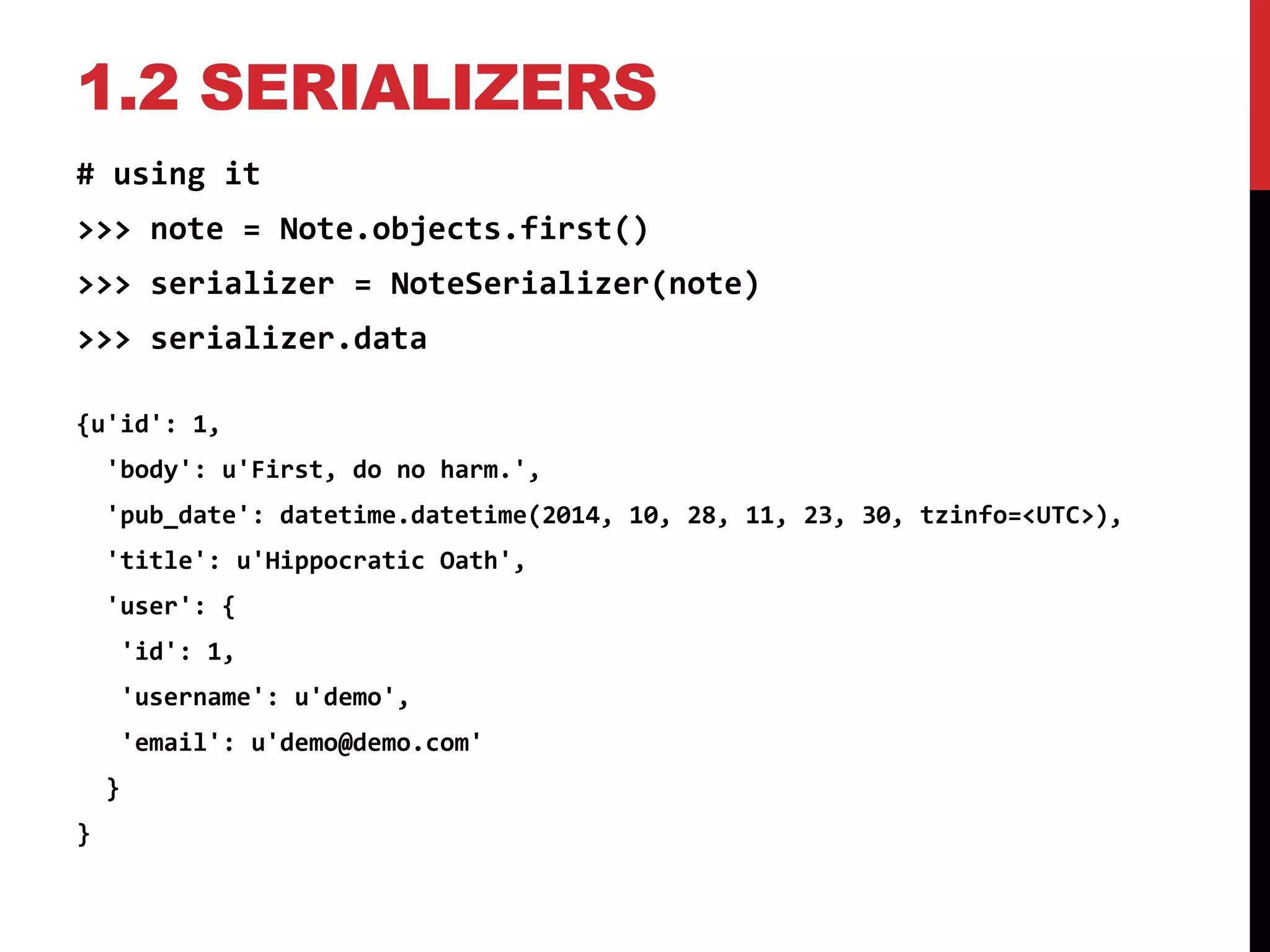 1.2 SERIALIZERS 
# using it 
>>> note = Note.objects.first() 
>>> serializer = NoteSerializer(note) 
>>> serializer.data 
{u'id': 1, 
'body': u'First, do no harm.', 
'pub_date': datetime.datetime(2014, 10, 28, 11, 23, 30, tzinfo=<UTC>), 
'title': u'Hippocratic Oath', 
'user': { 
'id': 1, 
'username': u'demo', 
'email': u'demo@demo.com' 
} 
} 
 