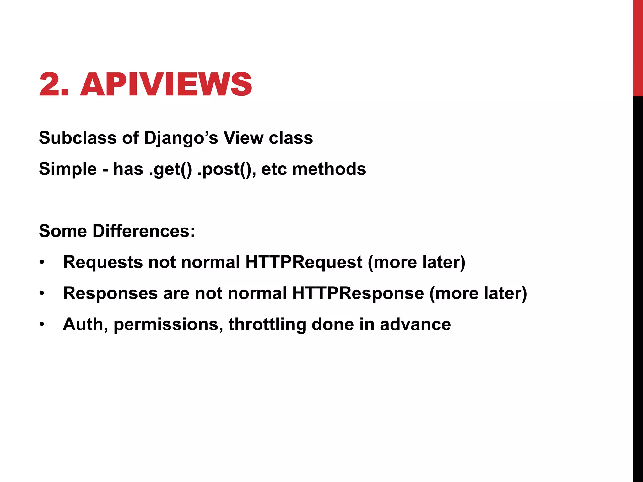 2. APIVIEWS 
Subclass of Django’s View class 
Simple - has .get() .post(), etc methods 
Some Differences: 
• Requests not normal HTTPRequest (more later) 
• Responses are not normal HTTPResponse (more later) 
• Auth, permissions, throttling done in advance 
 
