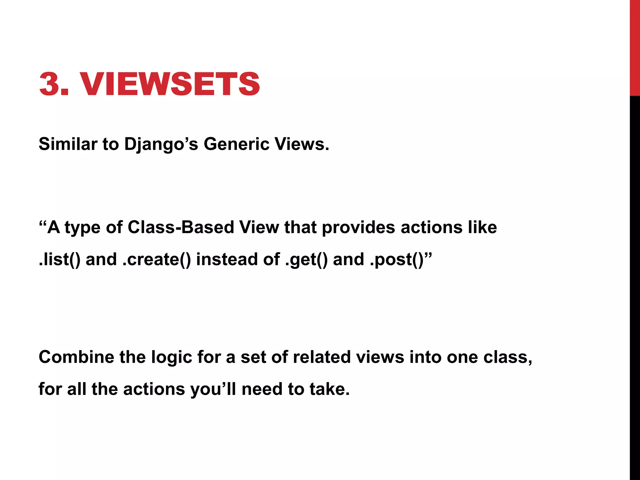 3. VIEWSETS 
Similar to Django’s Generic Views. 
“A type of Class-Based View that provides actions like 
.list() and .create() instead of .get() and .post()” 
Combine the logic for a set of related views into one class, 
for all the actions you’ll need to take. 
 