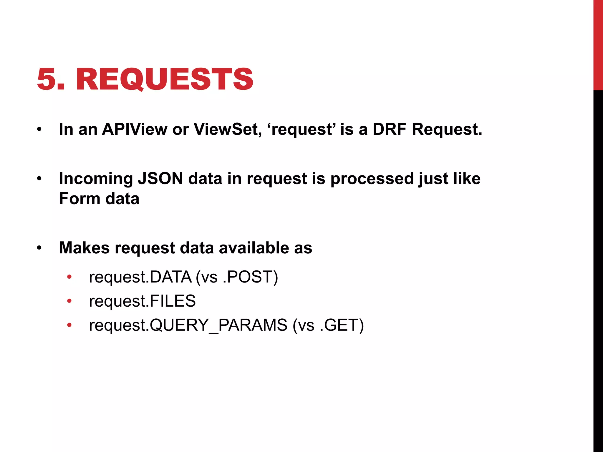 5. REQUESTS 
• In an APIView or ViewSet, ‘request’ is a DRF Request. 
• Incoming JSON data in request is processed just like 
Form data 
• Makes request data available as 
• request.DATA (vs .POST) 
• request.FILES 
• request.QUERY_PARAMS (vs .GET) 
 