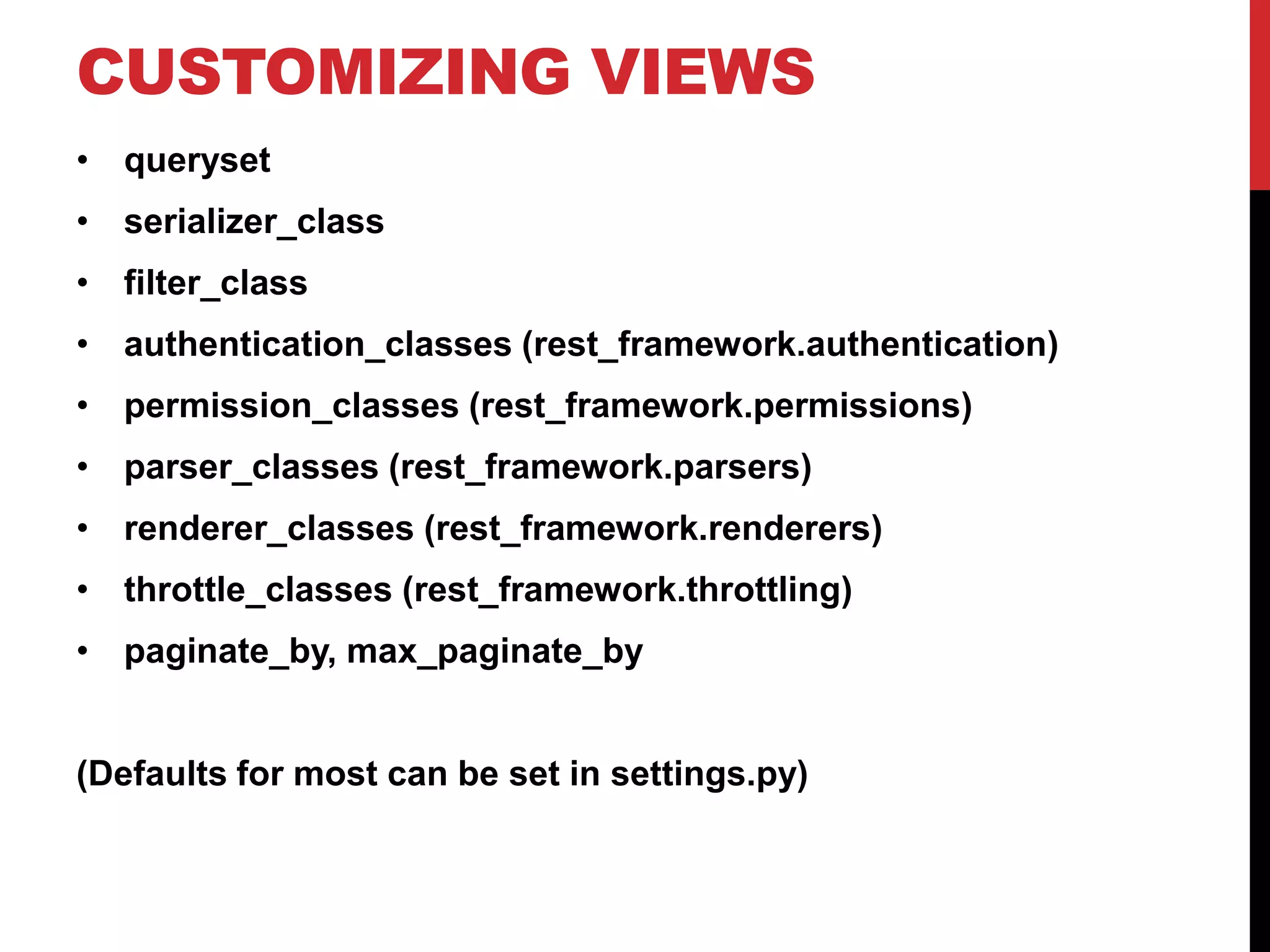 CUSTOMIZING VIEWS 
• queryset 
• serializer_class 
• filter_class 
• authentication_classes (rest_framework.authentication) 
• permission_classes (rest_framework.permissions) 
• parser_classes (rest_framework.parsers) 
• renderer_classes (rest_framework.renderers) 
• throttle_classes (rest_framework.throttling) 
• paginate_by, max_paginate_by 
(Defaults for most can be set in settings.py) 
 