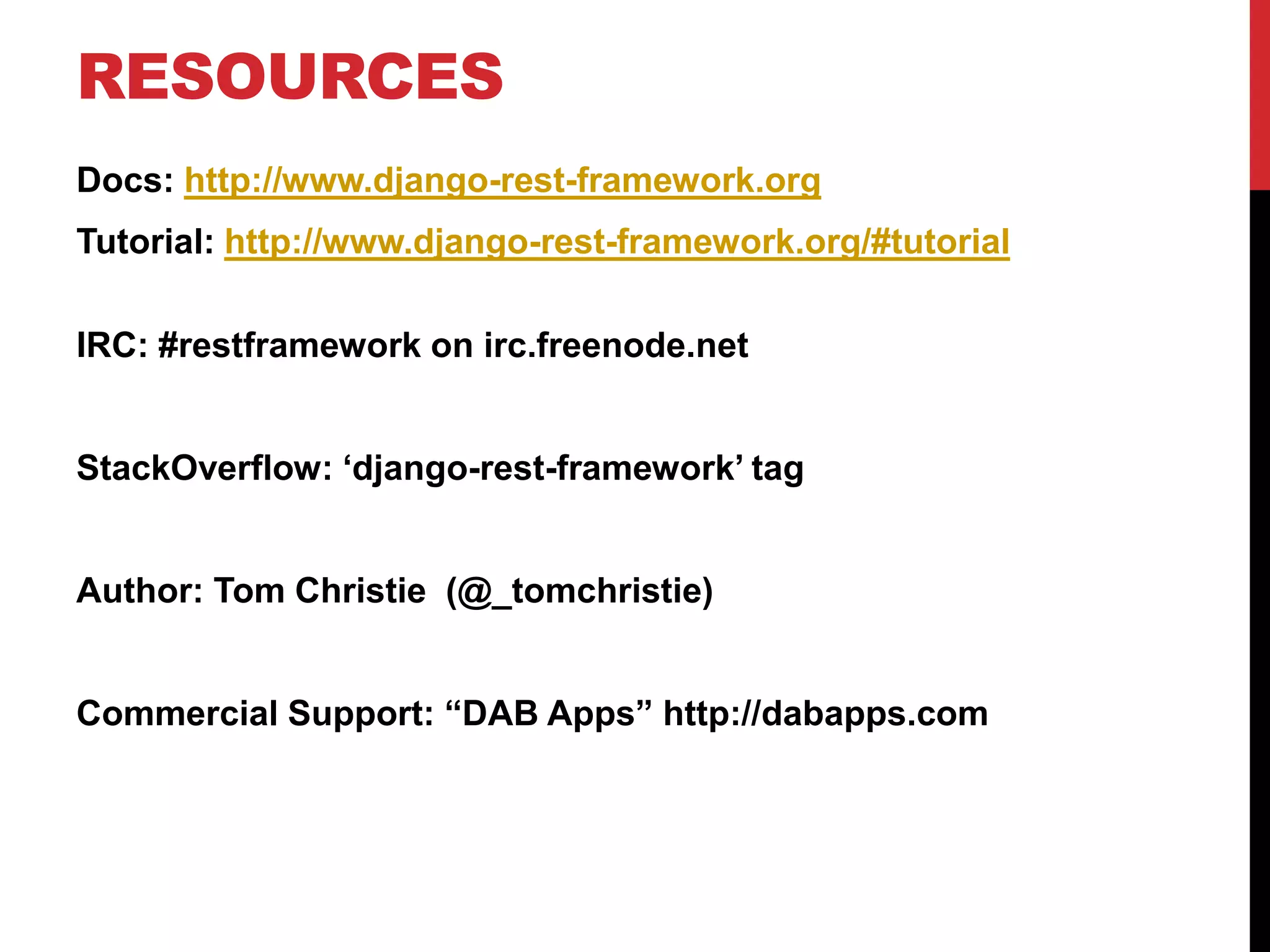 RESOURCES 
Docs: http://www.django-rest-framework.org 
Tutorial: http://www.django-rest-framework.org/#tutorial 
IRC: #restframework on irc.freenode.net 
StackOverflow: ‘django-rest-framework’ tag 
Author: Tom Christie (@_tomchristie) 
Commercial Support: “DAB Apps” http://dabapps.com 
 