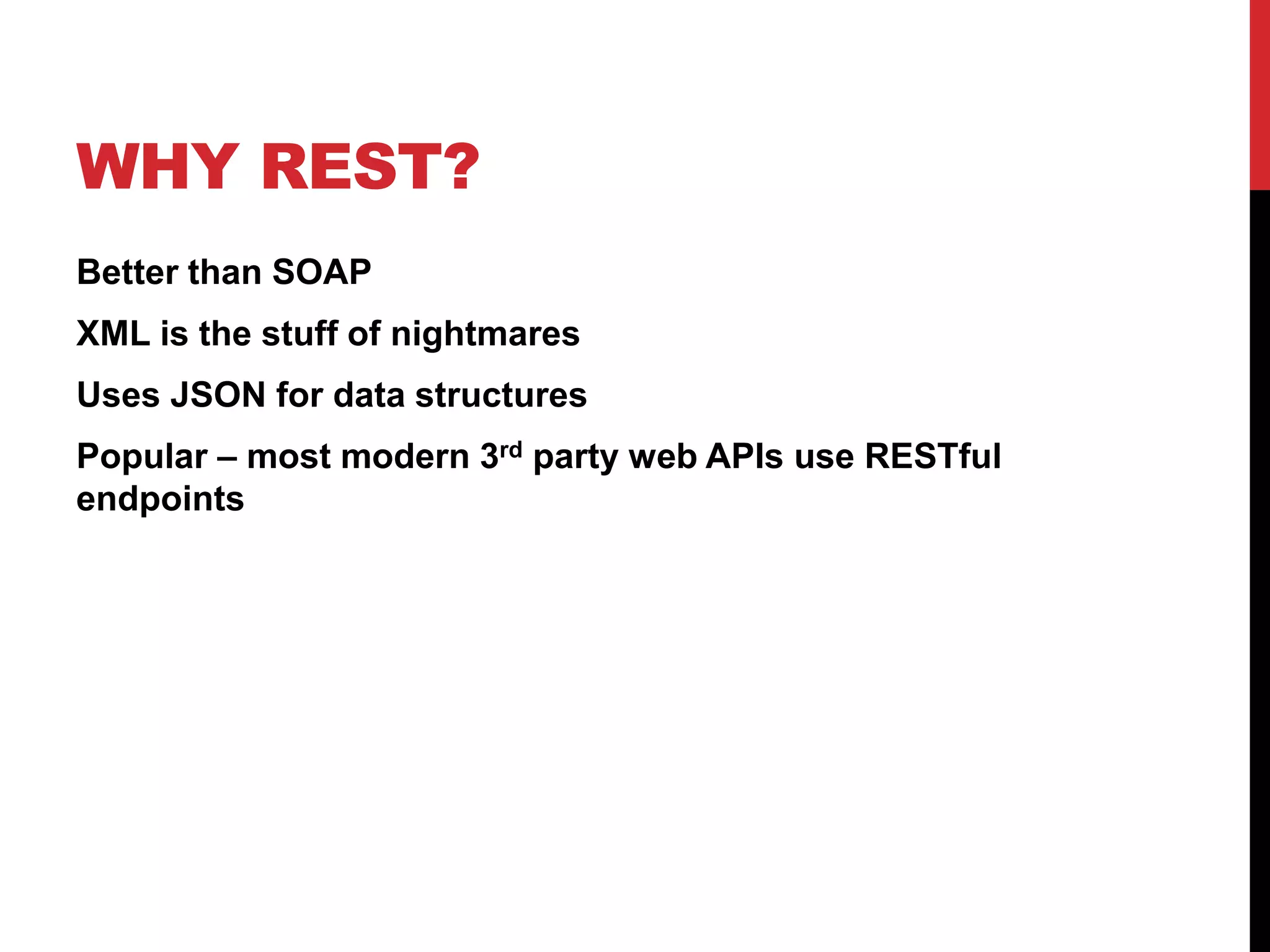 WHY REST? 
Better than SOAP 
XML is the stuff of nightmares 
Uses JSON for data structures 
Popular – most modern 3rd party web APIs use RESTful 
endpoints 
 