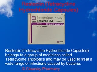 Resteclin (Tetracycline
Hydrochloride Capsules)
© Clearsky Pharmacy
Resteclin (Tetracycline Hydrochloride Capsules)
belongs to a group of medicines called
Tetracycline antibiotics and may be used to treat a
wide range of infections caused by bacteria.
 