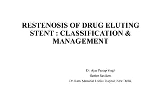 RESTENOSIS OF DRUG ELUTING
STENT : CLASSIFICATION &
MANAGEMENT
Dr. Ajay Pratap Singh
Senior Resident
Dr. Ram Manohar Lohia Hospital, New Delhi.
 